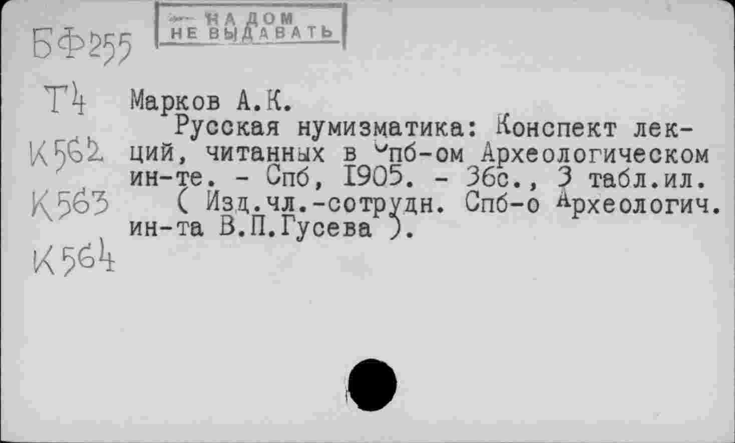 ﻿БФ^55
—«АДОМ I НЕ В Ы ДА В A T b I
П
к 5^
К 565
К5«Л
Марков А.К.
Русская нумизматика: Конспект лекций, читанных в ипб-ом Археологическом ин-те. - Спб, 1905. - Збс., 3 табл.ил.
( Изд.чл.-сотрудн. Спб-о Крхеологич. ин-та З.П.Гусева ).